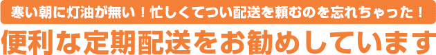 寒い朝に灯油が無い！忙しくてつい配送を頼むのを忘れちゃった！便利な定期配送をお勧めしています。