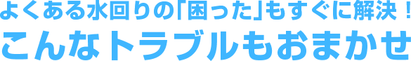 よくある水回りの｢困った｣もすぐに解決！こんなトラブルもおまかせ